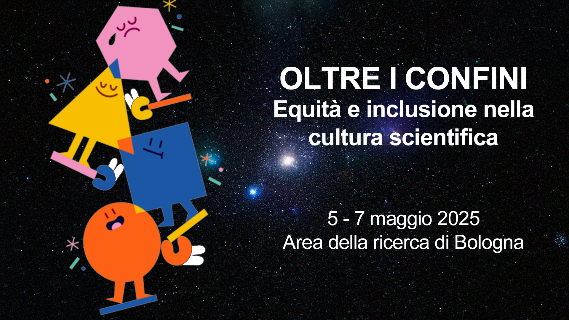 L'immagine presenta uno sfondo stellato che richiama il cielo notturno, con un testo bianco al centro che recita:  "OLTRE I CONFINI Equità e inclusione nella cultura scientifica 5 - 7 maggio 2025 Area della ricerca di Bologna"  Sulla sinistra ci sono figure geometriche colorate e stilizzate (un cerchio arancione, un quadrato blu, un triangolo giallo e un esagono rosa), raffigurate come personaggi con espressioni facciali e posture dinamiche. Sembrano "sostenersi" l'un l'altro in una struttura verticale, rappresentando probabilmente collaborazione o inclusione. Alcuni piccoli simboli decorativi, come stelle stilizzate e forme astratte, arricchiscono la composizione.